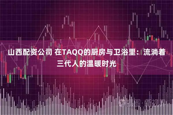 山西配资公司 在TAQQ的厨房与卫浴里：流淌着三代人的温暖时光