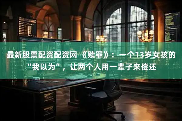 最新股票配资配资网 《赎罪》：一个13岁女孩的“我以为”，让两个人用一辈子来偿还