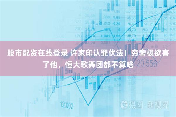 股市配资在线登录 许家印认罪伏法！穷奢极欲害了他，恒大歌舞团都不算啥