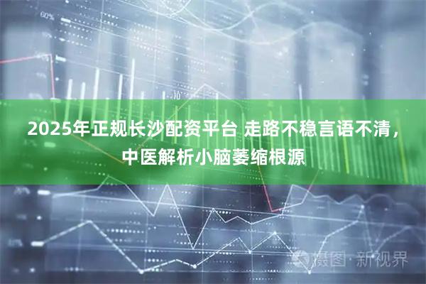 2025年正规长沙配资平台 走路不稳言语不清，中医解析小脑萎缩根源
