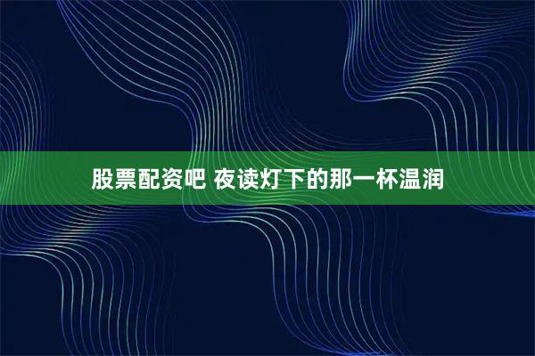 股票配资吧 夜读灯下的那一杯温润